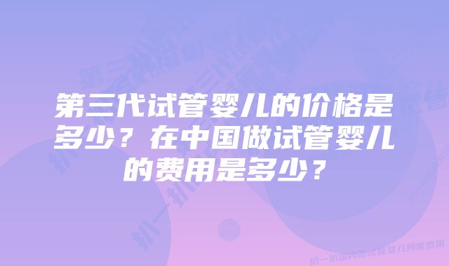 第三代试管婴儿的价格是多少？在中国做试管婴儿的费用是多少？