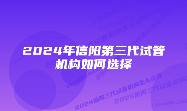 2024年信阳第三代试管机构如何选择