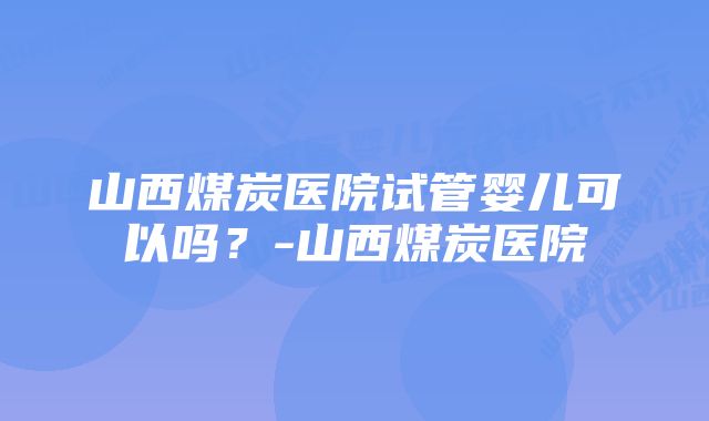 山西煤炭医院试管婴儿可以吗？-山西煤炭医院