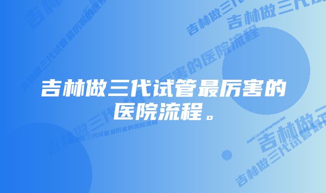 吉林做三代试管最厉害的医院流程。