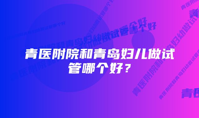 青医附院和青岛妇儿做试管哪个好？