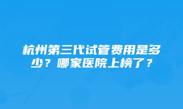 杭州第三代试管费用是多少？哪家医院上榜了？