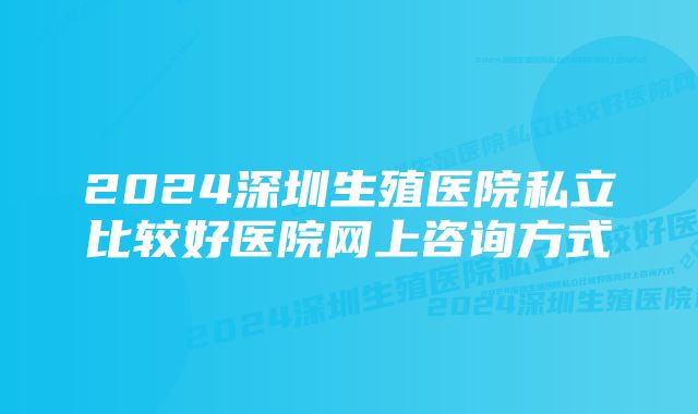 2024深圳生殖医院私立比较好医院网上咨询方式