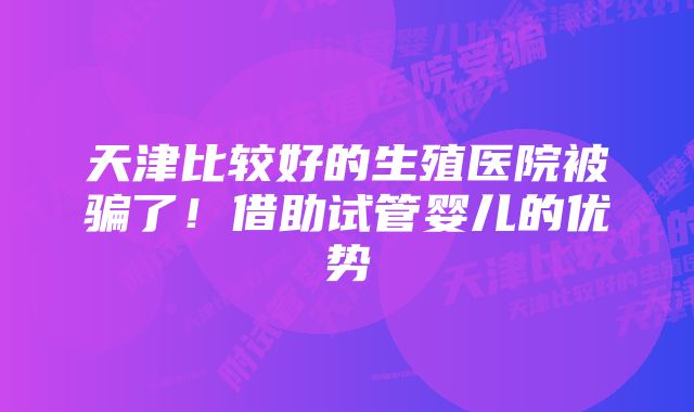 天津比较好的生殖医院被骗了！借助试管婴儿的优势