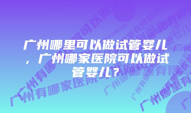 广州哪里可以做试管婴儿，广州哪家医院可以做试管婴儿？