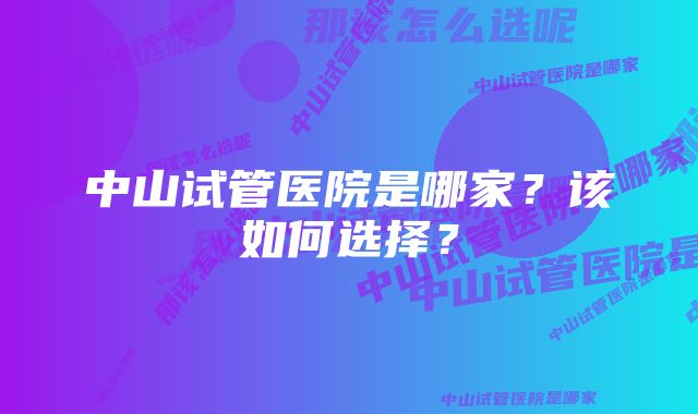 中山试管医院是哪家？该如何选择？