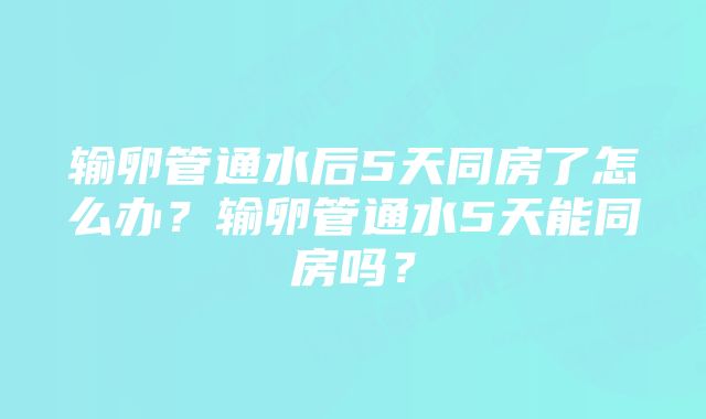 输卵管通水后5天同房了怎么办？输卵管通水5天能同房吗？