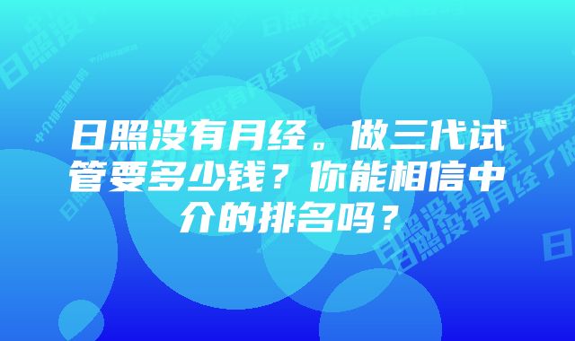 日照没有月经。做三代试管要多少钱？你能相信中介的排名吗？