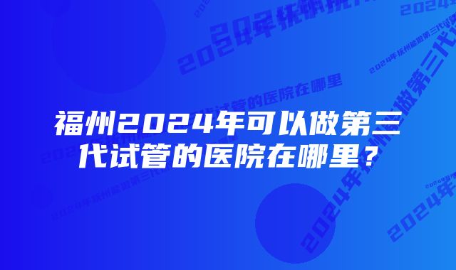 福州2024年可以做第三代试管的医院在哪里？