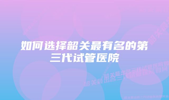 如何选择韶关最有名的第三代试管医院