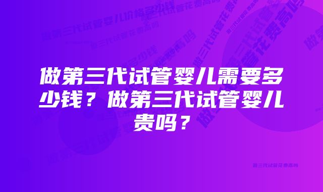 做第三代试管婴儿需要多少钱？做第三代试管婴儿贵吗？