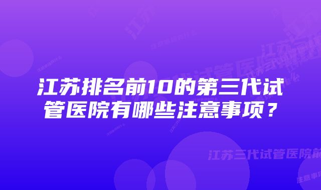 江苏排名前10的第三代试管医院有哪些注意事项？