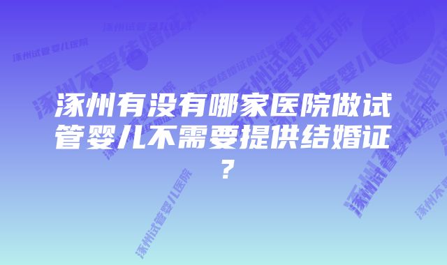 涿州有没有哪家医院做试管婴儿不需要提供结婚证？