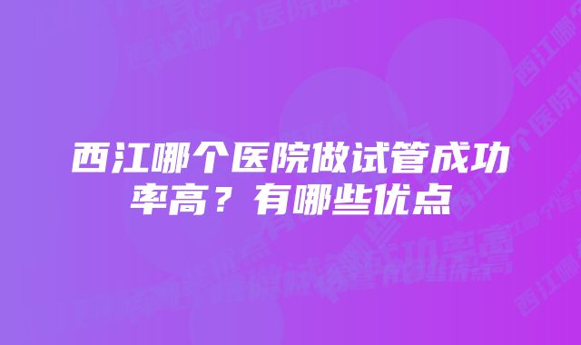 西江哪个医院做试管成功率高？有哪些优点