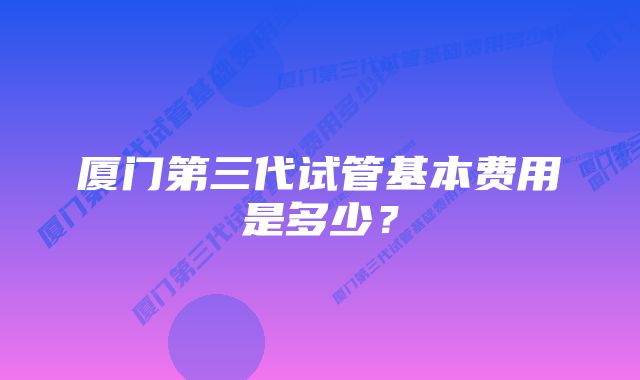 厦门第三代试管基本费用是多少？