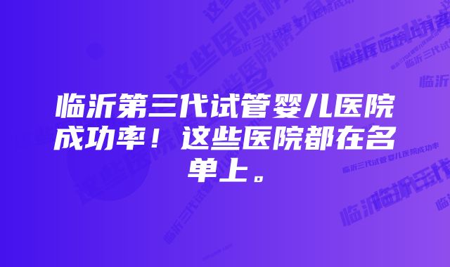 临沂第三代试管婴儿医院成功率！这些医院都在名单上。