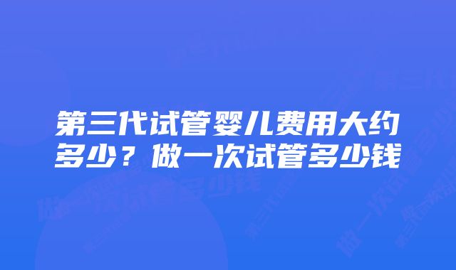 第三代试管婴儿费用大约多少？做一次试管多少钱