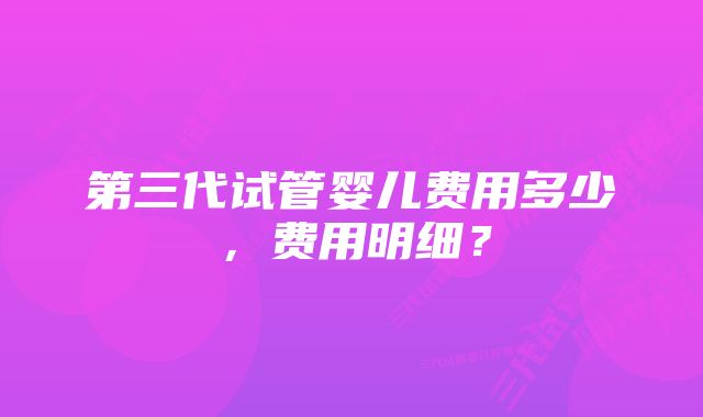 第三代试管婴儿费用多少，费用明细？