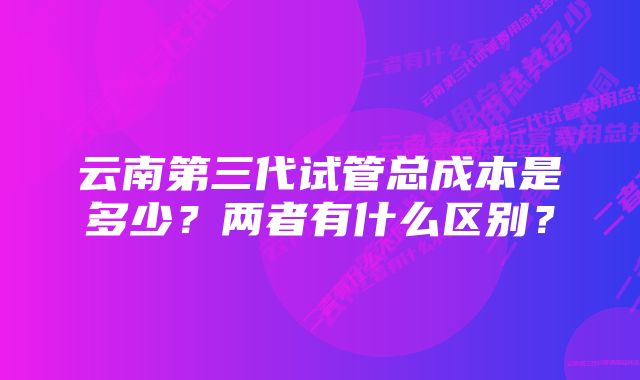 云南第三代试管总成本是多少？两者有什么区别？