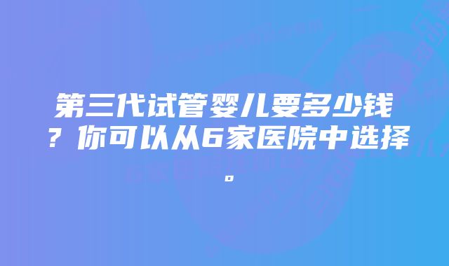 第三代试管婴儿要多少钱？你可以从6家医院中选择。