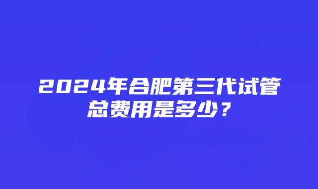 2024年合肥第三代试管总费用是多少？