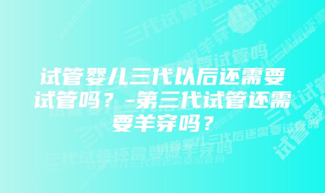 试管婴儿三代以后还需要试管吗？-第三代试管还需要羊穿吗？