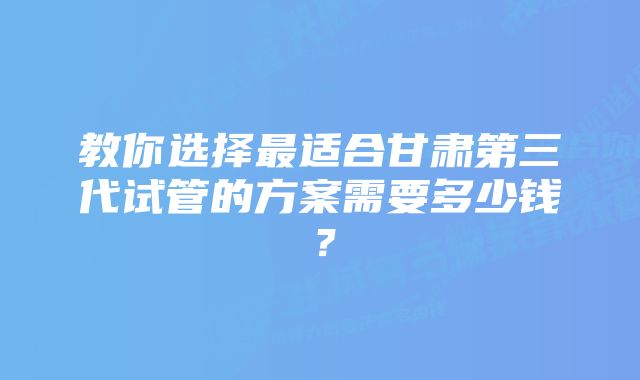 教你选择最适合甘肃第三代试管的方案需要多少钱？