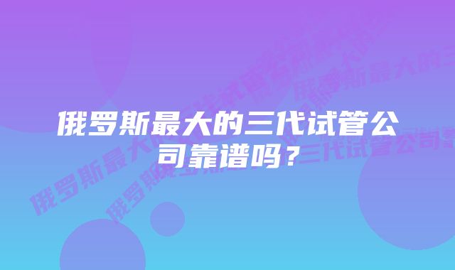 俄罗斯最大的三代试管公司靠谱吗？