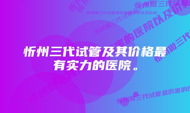 忻州三代试管及其价格最有实力的医院。