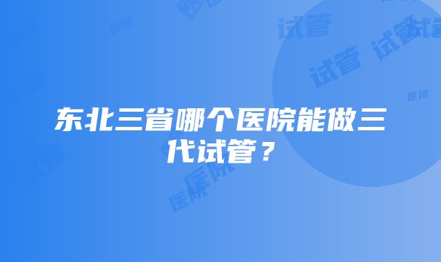 东北三省哪个医院能做三代试管？