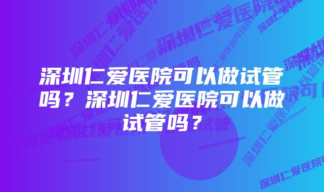 深圳仁爱医院可以做试管吗？深圳仁爱医院可以做试管吗？