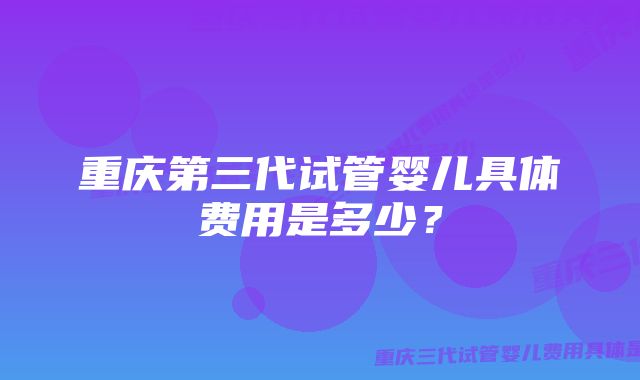 重庆第三代试管婴儿具体费用是多少？