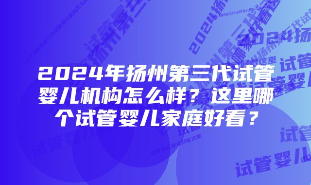 2024年扬州第三代试管婴儿机构怎么样？这里哪个试管婴儿家庭好看？