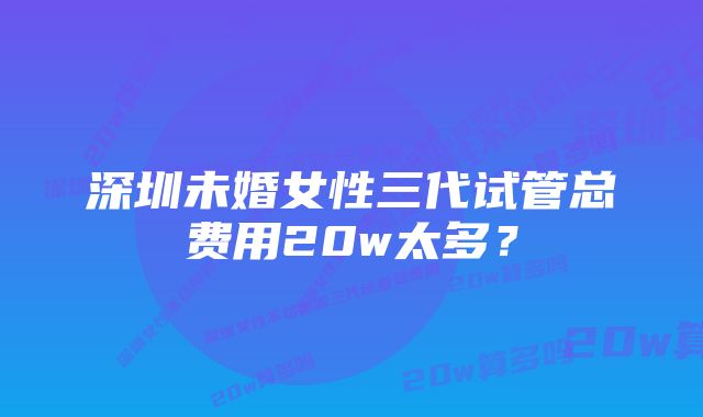 深圳未婚女性三代试管总费用20w太多？