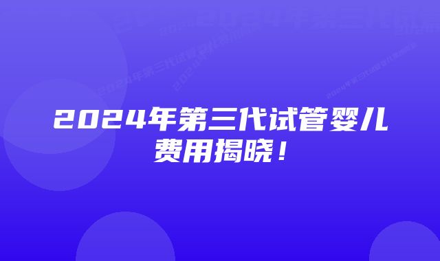 2024年第三代试管婴儿费用揭晓！