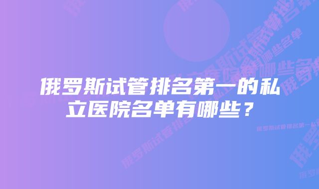 俄罗斯试管排名第一的私立医院名单有哪些？