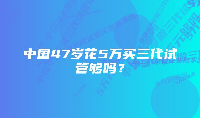 中国47岁花5万买三代试管够吗？