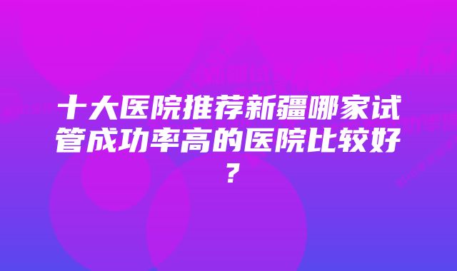 十大医院推荐新疆哪家试管成功率高的医院比较好？