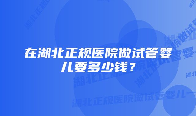 在湖北正规医院做试管婴儿要多少钱？