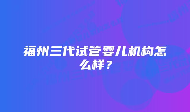 福州三代试管婴儿机构怎么样？