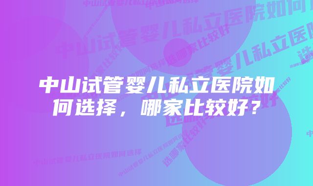 中山试管婴儿私立医院如何选择，哪家比较好？