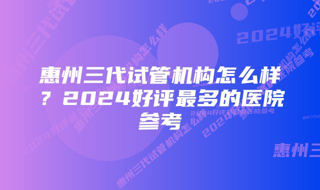 惠州三代试管机构怎么样？2024好评最多的医院参考