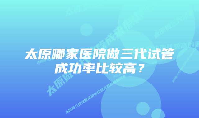 太原哪家医院做三代试管成功率比较高？