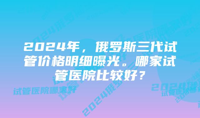 2024年，俄罗斯三代试管价格明细曝光。哪家试管医院比较好？