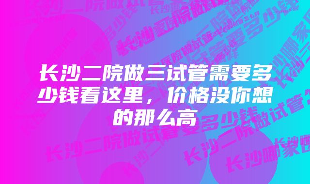 长沙二院做三试管需要多少钱看这里，价格没你想的那么高