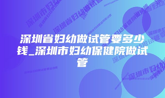 深圳省妇幼做试管要多少钱_深圳市妇幼保健院做试管