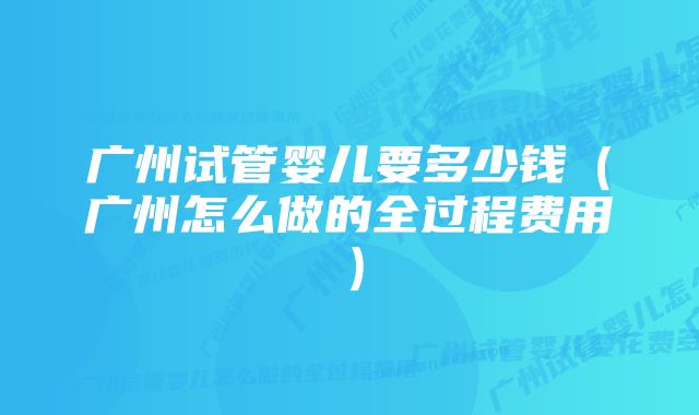 广州试管婴儿要多少钱（广州怎么做的全过程费用）