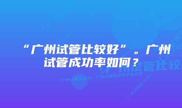 “广州试管比较好”。广州试管成功率如何？