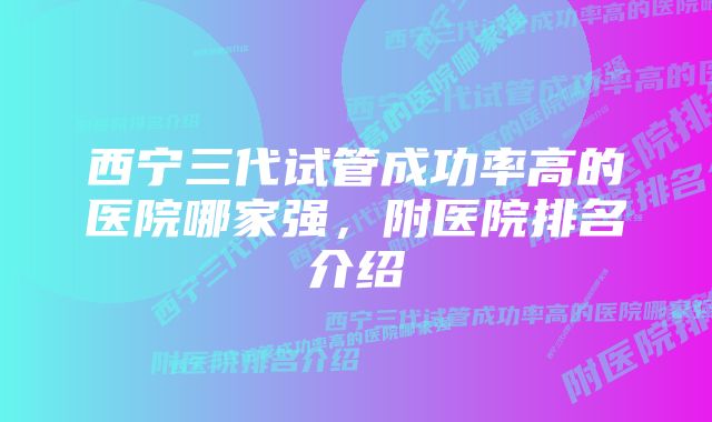 西宁三代试管成功率高的医院哪家强，附医院排名介绍