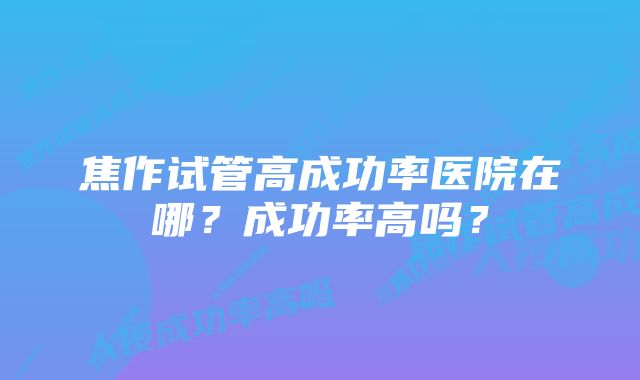 焦作试管高成功率医院在哪？成功率高吗？